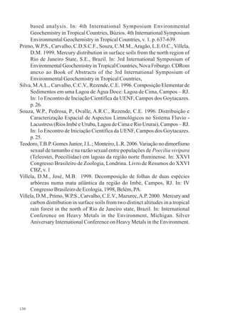 130
based analysis. In: 4th International Symposium Environmental
Geochemistry in Tropical Countries, Búzios. 4th International Symposium
Environmental Geochemistry in Tropical Countries, v. 1. p. 637-639.
Primo, W.P.S., Carvalho, C.D.S.C.F., Souza, C.M.M.,Aragão, L.E.O.C.,Villela,
D.M. 1999. Mercury distribution in surface soils from the north region of
Rio de Janeiro State, S.E., Brazil. In: 3rd International Symposium of
Environmental Geochemistry in Tropical Countries, Nova Friburgo. CDRom
anexo ao Book of Abstracts of the 3rd International Symposium of
Environmental Geochemistry in Tropical Countries,
Silva, M.A.L., Carvalho, C.C.V., Rezende, C.E. 1996. Composição Elementar de
Sedimentos em uma Lagoa de Água Doce: Lagoa de Cima, Campos – RJ.
In: 1o Encontro de Inciação Científica da UENF, Campos dos Goytacazes.
p. 26.
Souza, W.P., Pedrosa, P., Ovalle, A.R.C., Rezende, C.E. 1996. Distribuição e
Caracterização Espacial de Aspectos Limnológicos no Sistema Fluvio -
Lacustress (Rios Imbé e Urubu, Lagoa de Cima e Rio Ururai), Campos – RJ.
In: 1o Encontro de Iniciação Científica da UENF, Campos dos Goytacazes.
p. 25.
Teodoro,T.B.P. Gomes Junior, J.L.; Monteiro, L.R. 2006.Variação no dimorfismo
sexual de tamanho e na razão sexual entre populações de Poecilia vivipara
(Teleostei, Poeciliidae) em lagoas da região norte fluminense. In: XXVI
Congresso Brasileiro de Zoologia, Londrina. Livro de Resumos do XXVI
CBZ, v. 1
Villela, D.M., José, M.B. 1998. Decomposição de folhas de duas espécies
arbóreas numa mata atlântica da região do Imbé, Campos, RJ. In: IV
Congresso Brasileiro de Ecologia, 1998, Belém, PA.
Villela, D.M., Primo, W.P.S., Carvalho, C.E.V., Mazurec,A.P. 2000. Mercury and
carbon distribution in surface soils from two distinct altitudes in a tropical
rain forest in the north of Rio de Janeiro state, Brazil. In: International
Conference on Heavy Metals in the Environment, Michigan. Silver
Aniversary International Conference on Heavy Metals in the Environment.
 