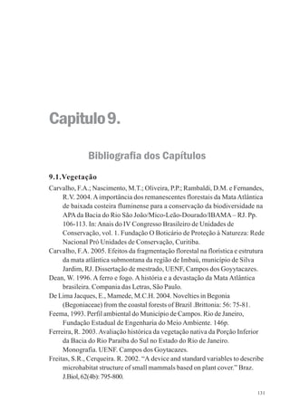131
Capitulo9.
Bibliografia dos Capítulos
9.1.Vegetação
Carvalho, F.A.; Nascimento, M.T.; Oliveira, P.P.; Rambaldi, D.M. e Fernandes,
R.V. 2004. Aimportância dos remanescentes florestais da MataAtlântica
de baixada costeira fluminense para a conservação da biodiversidade na
APAda Bacia do Rio São João/Mico-Leão-Dourado/IBAMA– RJ. Pp.
106-113. In:Anais do IV Congresso Brasileiro de Unidades de
Conservação, vol. 1. Fundação O Boticário de Proteção à Natureza: Rede
Nacional Pró Unidades de Conservação, Curitiba.
Carvalho, F.A. 2005. Efeitos da fragmentação florestal na florística e estrutura
da mata atlântica submontana da região de Imbaú, município de Silva
Jardim, RJ. Dissertação de mestrado, UENF, Campos dos Goyytacazes.
Dean, W. 1996. A ferro e fogo. A história e a devastação da Mata Atlântica
brasileira. Compania das Letras, São Paulo.
De Lima Jacques, E., Mamede, M.C.H. 2004. Novelties in Begonia
(Begoniaceae) from the coastal forests of Brazil .Brittonia: 56: 75-81.
Feema, 1993. Perfil ambiental do Município de Campos. Rio de Janeiro,
Fundação Estadual de Engenharia do Meio Ambiente. 146p.
Ferreira, R. 2003.Avaliação histórica da vegetação nativa da Porção Inferior
da Bacia do Rio Paraíba do Sul no Estado do Rio de Janeiro.
Monografia. UENF. Campos dos Goytacazes.
Freitas, S.R., Cerqueira. R. 2002. “A device and standard variables to describe
microhabitat structure of small mammals based on plant cover.” Braz.
J.Biol,62(4b):795-800.
 