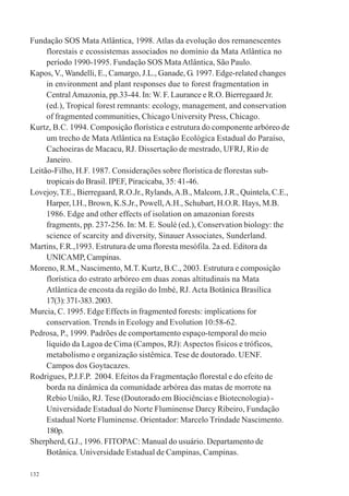 132
Fundação SOS Mata Atlântica, 1998. Atlas da evolução dos remanescentes
florestais e ecossistemas associados no domínio da Mata Atlântica no
período 1990-1995. Fundação SOS MataAtlântica, São Paulo.
Kapos, V., Wandelli, E., Camargo, J.L., Ganade, G. 1997. Edge-related changes
in environment and plant responses due to forest fragmentation in
CentralAmazonia, pp.33-44. In: W. F. Laurance e R.O. Bierregaard Jr.
(ed.), Tropical forest remnants: ecology, management, and conservation
of fragmented communities, Chicago University Press, Chicago.
Kurtz, B.C. 1994. Composição florística e estrutura do componente arbóreo de
um trecho de Mata Atlântica na Estação Ecológica Estadual do Paraíso,
Cachoeiras de Macacu, RJ. Dissertação de mestrado, UFRJ, Rio de
Janeiro.
Leitão-Filho, H.F. 1987. Considerações sobre florística de florestas sub-
tropicais do Brasil. IPEF, Piracicaba, 35: 41-46.
Lovejoy,T.E., Bierregaard, R.O.Jr., Rylands,A.B., Malcom, J.R., Quintela, C.E.,
Harper, l.H., Brown, K.S.Jr., Powell,A.H., Schubart, H.O.R. Hays, M.B.
1986. Edge and other effects of isolation on amazonian forests
fragments, pp. 237-256. In: M. E. Soulé (ed.), Conservation biology: the
science of scarcity and diversity, Sinauer Associates, Sunderland.
Martins, F.R.,1993. Estrutura de uma floresta mesófila. 2a ed. Editora da
UNICAMP, Campinas.
Moreno, R.M., Nascimento, M.T. Kurtz, B.C., 2003. Estrutura e composição
florística do estrato arbóreo em duas zonas altitudinais na Mata
Atlântica de encosta da região do Imbé, RJ. Acta Botânica Brasílica
17(3):371-383.2003.
Murcia, C. 1995. Edge Effects in fragmented forests: implications for
conservation. Trends in Ecology and Evolution 10:58-62.
Pedrosa, P., 1999. Padrões de comportamento espaço-temporal do meio
líquido da Lagoa de Cima (Campos, RJ):Aspectos físicos e tróficos,
metabolismo e organização sistêmica. Tese de doutorado. UENF.
Campos dos Goytacazes.
Rodrigues, P.J.F.P. 2004. Efeitos da Fragmentação florestal e do efeito de
borda na dinâmica da comunidade arbórea das matas de morrote na
Rebio União, RJ. Tese (Doutorado em Biociências e Biotecnologia) -
Universidade Estadual do Norte Fluminense Darcy Ribeiro, Fundação
Estadual Norte Fluminense. Orientador: Marcelo Trindade Nascimento.
180p.
Sherpherd, G.J., 1996. FITOPAC: Manual do usuário. Departamento de
Botânica. Universidade Estadual de Campinas, Campinas.
 