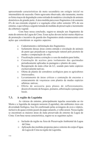 116
apresentando características de mata secundária em estágio inicial ou
intermediário de sucessão. Outro agravante observado, não raramente, mostra
os fortes traços de degradação como retirada de madeira e circulação de animais
domésticos de grande porte.Aárea medida para esses fragmentos é de somente
6% de sua extensão original e a vegetação ciliar cobre somente 18% do seu
entorno, o que reforça a urgente tomada de medidas de preservação e incremento
da cobertura vegetal.
Com base nessa conclusão, sugere-se atenção aos fragmentos de
mata do entorno da Lagoa de Cima. Essas ações devem incluir metas objetivas
de promoção e incentivo da guarda dos fragmentos ainda remanescentes com
ações que consideram os seguites aspectos:
o Cadastramento e delimitação dos fragmentos;
o Isolamento dessas áreas contra entrada e circulação de animais
de pasto que prejudicam a regeneração natural pelo pisoteio de
mudas e compactação do solo;
o Fiscalização contra a extração e o uso da madeira para lenha;
o Construção de aceiros para isolamento das queimadas
periodicamente aplicadas às pastagens e plantio de cana;
o Recuperação da mata ciliar da LC, usando para tanto espécies
exclusivamente nativas;
o Oferta de plantio de corredores ecológicos para os agricultores
interessados;
o Levantamento de áreas críticas e contenção de encostas e
estancamento de voçorocas com plantio de mudas espécies
arbóreas nativas;
o Oferta de acessoria para planos de reflorestamento,
desenvolvimento de bosques, pomares, arborização e paisagismo
locais.
7.3. A região da Lagoinha
As várzeas do entorno, principalmente àquelas associadas ao rio
Morto e a lagoinha da margem noroeste (Lagoinha), são ambientes ricos em
diversidade biológica. Isso foi confirmado pelas avistagens de aves e répteis,
inclusive do quase extinto jacaré-de-papo-amarelo, o velho ururaí. Nessa região
se encontram as maiores áreas de mata preservada do entorno da Lagoa de
Cima. Com base nessa característica, sugere-se as seguintes ações:
o Inclusão da região na Área de Preservação Ambiental da Lagoa
de Cima;
o Aplicação das medidas propostas para o entorno do corpo d’água
da Lagoa de Cima na região da Lagoinha.
 