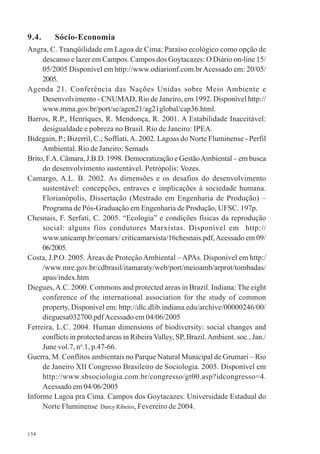 134
9.4. Sócio-Economia
Angra, C. Tranqüilidade em Lagoa de Cima: Paraíso ecológico como opção de
descanso e lazer em Campos. Campos dos Goytacazes: O Diário on-line 15/
05/2005 Disponível em http://www.odiarionf.com.brAcessado em: 20/05/
2005.
Agenda 21. Conferência das Nações Unidas sobre Meio Ambiente e
Desenvolvimento - CNUMAD, Rio de Janeiro, em 1992. Disponível http://
www.mma.gov.br/port/se/agen21/ag21global/cap36.html.
Barros, R.P., Henriques, R. Mendonça, R. 2001. A Estabilidade Inaceitável:
desigualdade e pobreza no Brasil. Rio de Janeiro: IPEA.
Bidegain, P.; Bizerril, C.; Soffiati,A. 2002. Lagoas do Norte Fluminense - Perfil
Ambiental. Rio de Janeiro: Semads
Brito, F.A. Câmara, J.B.D. 1998. Democratização e GestãoAmbiental – em busca
do desenvolvimento sustentável. Petrópolis: Vozes.
Camargo, A.L. B. 2002. As dimensões e os desafios do desenvolvimento
sustentável: concepções, entraves e implicações à sociedade humana.
Florianópolis, Dissertação (Mestrado em Engenharia de Produção) –
Programa de Pós-Graduação em Engenharia de Produção, UFSC. 197p.
Chesnais, F. Serfati, C. 2005. “Ecologia” e condições físicas da reprodução
social: alguns fios condutores Marxistas. Disponível em http://
www.unicamp.br/cemarx/ criticamarxista/16chesnais.pdf,Acessado em 09/
06/2005.
Costa, J.P.O. 2005. Áreas de Proteção Ambiental – APAs. Disponível em http:/
/www.mre.gov.br/cdbrasil/itamaraty/web/port/meioamb/arprot/tombadas/
apas/index.htm
Diegues,A.C. 2000. Commons and protected areas in Brazil. Indiana: The eight
conference of the international association for the study of common
property, Disponível em: http://dlc.dlib.indiana.edu/archive/00000246/00/
dieguesa032700.pdfAcessado em 04/06/2005
Ferreira, L.C. 2004. Human dimensions of biodiversity: social changes and
conflicts in protected areas in Ribeira Valley, SP, Brazil.Ambient. soc., Jan./
June vol.7, no
.1, p.47-66.
Guerra, M. Conflitos ambientais no Parque Natural Municipal de Grumari – Rio
de Janeiro XII Congresso Brasileiro de Sociologia. 2005. Disponível em
http://www.sbsociologia.com.br/congresso/gt00.asp?idcongresso=4.
Acessado em 04/06/2005
Informe Lagoa pra Cima. Campos dos Goytacazes: Universidade Estadual do
Norte Fluminense Darcy Ribeiro, Fevereiro de 2004.
 