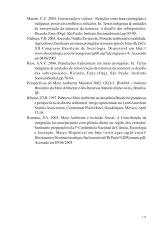 135
Maretti, C.C. 2004. Conservação e valores - Relações entre áreas protegidas e
indígenas: possíveis conflitos e soluções. In: Terras indígenas & unidades
de conservação da natureza da natureza: o desafio das sobreposições.
Ricardo, Fany (Org). São Paulo: Instituto Socioambiental, pp.85-98.
Niehues,V.D. 2005.Azevedo, NatáliaTavares de. Proteção ambiental e ruralidade:
Agricultores familiares em áreas protegidas no município de Joinville (SC).
XII Congresso Brasileiro de Sociologia. Disponível em http://
www.sbsociologia.com.br/congresso/gt00.asp?idcongresso=4. Acessado
em04/06/2005
Rios, A.V.V. 2004. Populações tradicionais em áreas protegidas. In: Terras
indígenas & unidades de conservação da natureza da natureza: o desafio
das sobreposições. Ricardo, Fany (Org). São Paulo: Instituto
Socioambiental, pp.78-84.
Perspectivas do Meio Ambiente Mundial 2002. GEO-3. IBAMA - Instituto
Brasileiro do MeioAmbiente e dos Recursos Naturais Renováveis. Brasília-
DF.
Ribeiro, P.T.R. 1997. Pobreza e MeioAmbiente naAmazônia Brasileira: paradoxos
e perspectivas do direito ambiental.Artigo apresentado no LatinAmerican
StudiesAssociation, Continental Plaza Hotel, Guadalajara, México,April
17-19,
Romano, P.A. 2005. Meio Ambiente e inclusão Social: A Contribuição da
integração lavoura/pecuária com plantio direto na região dos cerrados.
Seminário preparatório da 3ª Conferência Nacional de Ciência, Tecnologia
e Inovação. Março Disponível em http://www.cgee.org.br/cncti3/
Documentos/Seminariosartigos/Inclusaosocial/DrPaulo%20Romano.pdf,
Acessado em 09/06/2005
 