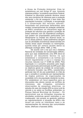 139
e Áreas de Proteção Ambiental. Esta lei
estabeleceu em seu Artigo 8º que, havendo
interesse público “os poderes executivos Federal,
Estadual ou Municipal poderão declarar áreas
dos seus territórios de interesse para a proteção
ambiental, a fim de assegurar o bem estar das
populações humanas, a proteção, a recuperação
e a conservação dos recursos naturais”.
Assentada nas premissas defendidas pelo
modelo conservacionista de proteção ambiental,
as APA’s constituem um mecanismo legal de
proteção da natureza que garante a proteção de
áreas extensas com de importância ecológica,
que podem ser propriedades particulares sem
desapropriar ou impedir seu alcance social, ou
em ou áreas públicas. Estes parâmetros obrigam
que as atividades econômicas desenvolvidas em
nestas áreas sejam limitadas ou restringidas,
quando estas por ventura causem danos ou
alteração ecologia (Brito 1998, p.146).
De acordo com a lei que cria o Sistema
Nacional de Unidades de Conservação (SNUC),
para que seja estabelecida uma APA deve-se
elaborar um documento técnico ira que
estabelecer o zoneamento e as normas que
devem regulamentar o uso e o manejo dos
recursos naturais (Lei nº 9.985 de 2000). Pela
legislação é o conselho presidido pelo órgão
responsável pela administração da APA quem dita
os objetivos gerais da unidade de conservação.
O elemento inovador nas APA’s, característica
particular das UC de uso sustentável, é o fato de
que o conselho é constituído por representantes
de órgãos públicos, de organizações da
sociedade civil e da população residente na área.
Por estabelecer um locus especifico para as
discussões dos atores sociais os conflitos de
interesses são mitigados, entretanto
observações de pesquisas empíricas, os
estudos de caso da criação APA na zona rural de
Joinvile e os sobre os Conflitos ambientais no
Parque Natural Municipal de Grumari – RJ
demonstram que as limitações impostas às
atividades produtivas geram restrições e uso
inadequado, isto porque os gestores públicos
ao regulamentarem a situação da APA’s não
levam em conta os interesses reais e as
representações de natureza das comunidades
locais. (Niehues e Azevedo 2005).
 