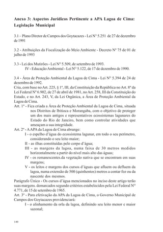 140
Anexo 3: Aspectos Jurídicos Pertinente a APA Lagoa de Cima:
Legislação Municipal
3.1 – Plano Diretor de Campos dos Goytacazes - Lei N° 5.251 de 27 de dezembro
de1991
3.2 - Atribuições da Fiscalização do Meio Ambiente - Decreto Nº 75 de 01 de
julho de 1993
3.3 - Lei dos Mutirões - Lei NO
5.509, de setembro de 1993.
IV - EducaçãoAmbiental - Lei NO
5.122, de 17 de dezembro de 1990.
3.4 - Área de Proteção Ambiental da Lagoa de Cima - Lei NO
5.394 de 24 de
dezembro de 1992.
Cria, com base noArt. 225, § 1º, III, da Constituição da República noArt. 8º da
Lei Federal Nº 6.902, de 27 de abril de 1981, noArt. 258, III da Constituição do
Estado, e no Art. 243, V, da Lei Orgânica, a Área de Proteção Ambiental da
Lagoa de Cima.
Art. 1º - Fica criada a Área de Proteção Ambiental da Lagoa de Cima, situada
nos Distritos de lbitioca e Morangaba, com o objetivo de proteger
um dos mais antigos e representativos ecossistemas lagunares do
Estado do Rio de Janeiro, bem como controlar atividades que
ameaçam a sua integridade.
Art. 2º - AAPAda Lagoa de Cima abrange:
I - o espelho d’água do ecossistema lagunar, em todo o seu perímetro,
considerando o seu leito maior;
II - as ilhas constituídas pelo corpo d’água;
III - as margens da lagoa, numa faixa de 30 metros medidos
horizontalmente a partir do nível mais alto das águas;
IV - os remanescentes.da vegetação nativa que se encontram em suas
margens;
V - os leitos e margens dos cursos d’águas que afluem ou defluem da
lagoa, numa extensão de 500 (quinhentos) metros a contar foz ou da
nascente dos mesmos.
Parágrafo Único - Os cursos d’água mencionados no inciso deste artigo terão
suas margens. demarcados segundo critérios estabelecidos pela Lei Federal NO
4.771, de 15 de setembro de 1965.
Art. 3º - Para efetivação da APA da Lagoa de Cima, o Governo Municipal de
Campos dos Goytacazes providenciará:
I - o alinhamento da orla da lagoa, definindo seu leito menor e maior
sazonal;
 