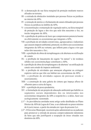 141
II - a demarcação de sua faixa marginal de proteção mediante marcos
afixados no terreno;
III - a retirada de obstáculos instalados por pessoas físicas ou jurídicas
no interior da APA;
IV - a remoção de aterros e o fechamento de canais efetuados por pessoas
físicas ou jurídicas no âmbito da APA;
V - a reconstituição e restauração da vegetação nativa, na faixa marginal
de proteção da lagoa e dos rios que nela têm nascentes e foz, no
trecho integrante da APA;
VI - a proibição de práticas de lazer que comprometem potencia1mente
ou efetivamente os ecossistemas que integram a APA;
VII -a proibição de atividades extrativistas, agropecuárias e industriais
que causem impacto ambiental, potencial, ou efetiva aos ecossistemas
integrantes da APA na vertente, que inflerte para a lagoa e rios que
nelas têm nascentes e foz ;
VIII - a proibição de obras de terraplenagem e de abertura ou retificação
de canais
IX - a proibição de lançamento de esgoto “in natura” e de resíduos
sólidos nos ecossistema,$que constituem a APA;
X - a proibição de obras de terraplenagem e de abertura’ ou retificação de
canais sem estudo de impacto ambiental;
XI - a proibição de atividades que ameaçam afugentar ou extinguir
espécies nativas que têm seu habitat nos ecossistemas da APA;
XII - a proibição de atividades capazes de provocar erosão e
assoreamento;
XIII - a construção de uma galeria de cintura que impeça afluxo de
afluentes para a caixa da lagoa;
XIV - a proibição de pesca predatória;
XV - a formulação de um projeto de educação ambiental que habilite os
segmentos sociais dependentes dos ou interessados nos
ecossistemas integrantes da APA a respeitá-los c a deles, fazer uso
ecologicamente sustentado.
§ 1º - As providências arroladas neste artigo serão detalhadas no Plano
Diretor da APA da Lagoa de Cima. a ser elaborado no prazo mínimo
de 6 (seis) meses. a partir da entrada em vigor da presente Lei .
§ 2º - O Governo MunicipaL recorrerá ações administrativas ou judiciais
para promover a retirada de pessoas comprovadamente detentoras
de bens que não justifiquem a ocupação de áreas situadas nos
domínios da APA.
 