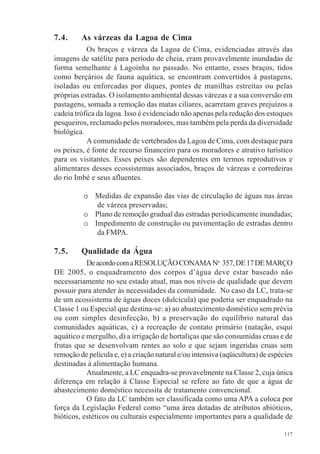 117
7.4. As várzeas da Lagoa de Cima
Os braços e várzea da Lagoa de Cima, evidenciadas através das
imagens de satélite para período de cheia, eram provavelmente inundadas de
forma semelhante à Lagoinha no passado. No entanto, esses braços, tidos
como berçários de fauna aquática, se encontram convertidos à pastagens,
isoladas ou enforcadas por diques, pontes de manilhas estreitas ou pelas
próprias estradas. O isolamento ambiental dessas várezas e a sua conversão em
pastagens, somada a remoção das matas ciliares, acarretam graves prejuízos a
cadeia trófica da lagoa. Isso é evidenciado não apenas pela redução dos estoques
pesqueiros, reclamado pelos moradores, mas também pela perda da diversidade
biológica.
A comunidade de vertebrados da Lagoa de Cima, com destaque para
os peixes, é fonte de recurso financeiro para os moradores e atrativo turístico
para os visitantes. Esses peixes são dependentes em termos reprodutivos e
alimentares desses ecossistemas associados, braços de várzeas e corredeiras
do rio Imbé e seus afluentes.
o Medidas de expansão das vias de circulação de águas nas áreas
de várzea preservadas;
o Plano de remoção gradual das estradas periodicamente inundadas;
o Impedimento de construção ou pavimentação de estradas dentro
da FMPA.
7.5. Qualidade da Água
DeacordocomaRESOLUÇÃOCONAMANo
357,DE17DEMARÇO
DE 2005, o enquadramento dos corpos d’água deve estar baseado não
necessariamente no seu estado atual, mas nos níveis de qualidade que devem
possuir para atender às necessidades da comunidade. No caso da LC, trata-se
de um ecossistema de águas doces (dulcícula) que poderia ser enquadrado na
Classe 1 ou Especial que destina-se: a) ao abastecimento doméstico sem prévia
ou com simples desinfecção, b) a preservação do equilíbrio natural das
comunidades aquáticas, c) a recreação de contato primário (natação, esqui
aquático e mergulho, d) a irrigação de hortaliças que são consumidas cruas e de
frutas que se desenvolvam rentes ao solo e que sejam ingeridas cruas sem
remoção de película e, e) a criação natural e/ou intensiva (aqüicultura) de espécies
destinadas à alimentação humana.
Atualmente, a LC enquadra-se provavelmente na Classe 2, cuja única
diferença em relação à Classe Especial se refere ao fato de que a água de
abastecimento doméstico necessita de tratamento convencional.
O fato da LC também ser classificada como uma APA a coloca por
força da Legislação Federal como “uma área dotadas de atributos abióticos,
bióticos, estéticos ou culturais especialmente importantes para a qualidade de
 