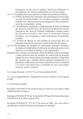144
hierárquico do que criou a unidade, desde que obedecidos os
procedimentos de consulta estabelecidos no § 2o deste artigo.
Art. 27. As unidades de conservação devem dispor de um Plano de Manejo.
§ 1o
O Plano de Manejo deve abranger a área da unidade de conservação,
sua zona de amortecimento e os corredores ecológicos, incluindo
medidas com o fim de promover sua integração à vida econômica e
social das comunidades vizinhas.
§ 2o
Na elaboração, atualização e implementação do Plano de Manejo
das Reservas Extrativistas, das Reservas de Desenvolvimento
Sustentável, das Áreas de Proteção Ambiental e, quando couber,
das Florestas Nacionais e das Áreas de Relevante Interesse
Ecológico, será assegurada a ampla participação da população
residente.
§ 3o
O Plano de Manejo de uma unidade de conservação deve ser
elaborado no prazo de cinco anos a partir da data de sua criação.
Art. 28. São proibidas, nas unidades de conservação, quaisquer alterações,
atividades ou modalidades de utilização em desacordo com os seus
objetivos, o seu Plano de Manejo e seus regulamentos.
Parágrafo único.Até que seja elaborado o Plano de Manejo, todas as atividades
e obras desenvolvidas nas unidades de conservação de proteção
integral devem se limitar àquelas destinadas a garantir a integridade
dos recursos que a unidade objetiva proteger, assegurando-se às
populações tradicionais porventura residentes na área as condições
e os meios necessários para a satisfação de suas necessidades
materiais, sociais e culturais.
5.4 - Código Florestal - Lei Nº 4.771, de 15 de setembro de 1965.
5.5 - Novo Código Florestal – Medida Provisória NO
2.166-67, de 24 de agosto
de2001.
5.6 - Resoluções Conama
Resolução CONAMA NO
06, de 04 de maio de 1994 que versa sobre a Mata
Atlântica do Rio de Janeiro
Resolução CONAMA NO
03, de 18 de abril de 1996 que reformuna a Resolução
CONAMA NO
6, de 04 de maio de 1994
Resolução CONAMA NO
357, de 17 de março de 2005 que versa sobre a
classificação e controle das águas continentais ou marinhas
 