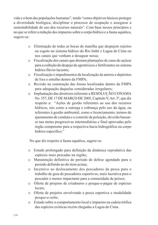 118
vida e o bem das populações humanas”, tendo “como objetivos básicos proteger
a diversidade biológica, disciplinar o processo de ocupação e assegurar a
sustentabilidade do uso dos recursos naturais”. Com base nesses princípios e
no que se refere a redução dos impactos sobre o corpo hídrico e a fauna aquática,
sugere-se:
o Eliminação de todas as bocas de manilha que despejem rejeitos
ou esgoto no sistema hídrico do Rio Imbé e Lagoa de Cima ou
nos canais que venham a desaguar nessa;
o Fiscalização dos canais que drenam plantações de cana-de-açúcar
para a coibição do despejo de agrotóxicos e fertilizantes no sistema
hídrico flúvio-lacustre;
o Fiscalização e impedimentos da localização de aterros e depósitos
de lixo e entulho dentro da FMPA;
o Revisão na construção das fossas localizadas dentro da FMPA
para adequação daquelas consideradas irregulares;
o Implantação das diretrizes referente a RESOLUÇÃO CONAMA
No 357, DE 17 DE MARÇO DE 2005, Capítulo V,Art. 3º, que diz
respeito a: “Ações de gestão referentes ao uso dos recursos
hídricos, tais como a outorga e cobrança pelo uso da água, ou
referentes à gestão ambiental, como o licenciamento, termos de
ajustamento de conduta e o controle da poluição, deverão basear-
se nas metas progressivas intermediárias e final aprovadas pelo
órgão competente para a respectiva bacia hidrográfica ou corpo
hídrico específico.”
No que diz respeito à fauna aquática, sugere-se:
o Estudo prolongado para definição da dinâmica reprodutiva das
espécies mais pescadas na região;
o Manutenção definitiva do período de defeso agendado para o
período definido no do item acima;
o Incentivo ao deslocamento dos pescadores da pesca para o
trabalho de guia de pescadores esportivos, mais lucrativa para o
pescador e menos impactante para a comunidade de peixes;
o Oferta de projetos de criadouros e pesque-e-pague de espécies
locais;
o Oferta de projetos envolvendo a pesca esportiva e modalidade
pesque-e-solte;
o Estudo sobre o comportamento local e impactos na cadeia trófica
das espécies exóticas recém chegadas a Lagoa de Cima.
 