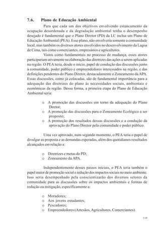 119
7.6. Plano de Educação Ambiental
Para que cada um dos objetivos envolvendo estancamento da
ocupação desordenada e da degradação ambiental tenha o desempenho
desejado é fundamental que o Plano Diretor (PD) da LC inclua um Plano de
Educação Ambiental (PEA). Esse plano, não envolveria somente a comunidade
local, mas também os diversos atores envolvidos no desenvolvimento da Lagoa
de Cima, tais como comerciantes, empresários e agricultores.
Vistos como fundamentais no processo de mudança, esses atores
participariam ativamente na elaboração das diretrizes das ações a serem aplicadas
na região. O PEA teria, desde o início, papel de condução das discussões junto
à comunidade, poder público e empreendedores interessados na região, e das
definições pendentes do Plano Diretor, destacadamente o Zoneamento daAPA.
Essas discussões, como já colocadas, são de fundamental importância para a
adequação das diretrizes do plano às necessidades sociais, ambientais e
econômicas da região. Dessa forma, a primeira etapa do Plano de Educação
Ambiental seria:
o A promoção das discussões em torno da adequação do Plano
Diretor;
o A promoção das discussões para o Zoneamento Ecológico a ser
proposto;
o A promoção dos resultados dessas discussões e a condução da
aprovação do Plano Diretor pela comunidade e poder público.
Uma vez aprovado, num segundo momento, o PEA teria o papel de
divulgar as proposta e as demandas esperadas, além dos quotidianos resultados
alcançados em relação a:
o Diretrizes e metas do PD;
o Zoneamento da APA.
Independentemente desses passos iniciais, o PEA teria também o
papel maior de promoção social e redução dos impactos sociais no meio ambiente.
Isso seria desempenhado pela conscientizarão dos diversos setores da
comunidade para as discussões sobre os impactos ambientais e formas de
redução ou mitigação, especificamente a:
o Moradores;
o Aos jovens estudantes;
o Pescadores;
o Empreendedores (Artesãos, Agricultores, Comerciantes).
 