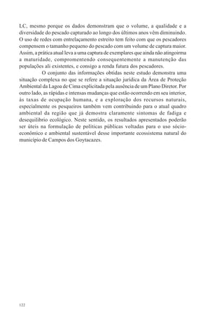 122
LC, mesmo porque os dados demonstram que o volume, a qualidade e a
diversidade do pescado capturado ao longo dos últimos anos vêm diminuindo.
O uso de redes com entrelaçamento estreito tem feito com que os pescadores
compensem o tamanho pequeno do pescado com um volume de captura maior.
Assim, a prática atual leva a uma captura de exemplares que ainda não atingoirma
a maturidade, compromentendo consequentemente a manutenção das
populações ali existentes, e consigo a renda futura dos pescadores.
O conjunto das informações obtidas neste estudo demonstra uma
situação complexa no que se refere a situação jurídica da Área de Proteção
Ambiental da Lagoa de Cima explicitada pela ausência de um Plano Diretor. Por
outro lado, as rápidas e intensas mudanças que estão ocorrendo em seu interior,
às taxas de ocupação humana, e a exploração dos recursos naturais,
especialmente os pesqueiros também vem contribuindo para o atual quadro
ambiental da região que já demostra claramente sintomas de fadiga e
desequilibrio ecológico. Neste sentido, os resultados apresentados poderão
ser úteis na formulação de políticas públicas voltadas para o uso sócio-
econômico e ambiental sustentável desse importante ecossistema natural do
município de Campos dos Goytacazes.
 