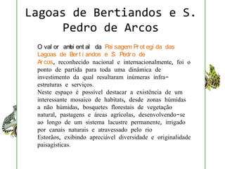 Lagoas de Bertiandos e S.
      Pedro de Arcos
 O val or am ent al da Pai sagem Pr ot egi da das
              bi
 Lagoas de Ber t i andos e S. Pedr o de
 Ar cos, reconhecido nacional e internacionalmente, foi o
 ponto de partida para toda uma dinâmica de
 investimento da qual resultaram inúmeras infra-
 estruturas e serviços.
 Neste espaço é possível destacar a existência de um
 interessante mosaico de habitats, desde zonas húmidas
 a não húmidas, bosquetes florestais de vegetação
 natural, pastagens e áreas agrícolas, desenvolvendo-se
 ao longo de um sistema lacustre permanente, irrigado
 por canais naturais e atravessado pelo rio
 Estorãos, exibindo apreciável diversidade e originalidade
 paisagísticas.
 