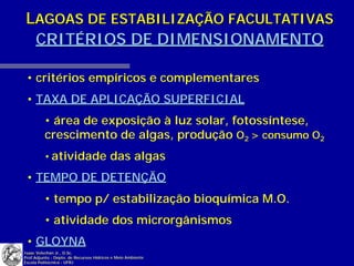 LAGOAS DE ESTABILIZAÇÃO FACULTATIVAS
 CRITÉRIOS DE DIMENSIONAMENTO

 • critérios empíricos e complementares
 • TAXA DE APLICAÇÃO SUPERFICIAL
          • área de exposição à luz solar, fotossíntese,
          crescimento de algas, produção O2 > consumo O2
          • atividade das algas

 • TEMPO DE DETENÇÃO
          • tempo p/ estabilização bioquímica M.O.
          • atividade dos microrgânismos
 • GLOYNA
Isaac Volschan Jr., D.Sc.
Prof.Adjunto - Depto. de Recursos Hídricos e Meio Ambiente
Escola Politécnica - UFRJ
 