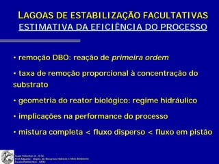 LAGOAS DE ESTABILIZAÇÃO FACULTATIVAS
   ESTIMATIVA DA EFICIÊNCIA DO PROCESSO


• remoção DBO: reação de primeira ordem

• taxa de remoção proporcional à concentração do
substrato

• geometria do reator biológico: regime hidráulico

• implicações na performance do processo

• mistura completa < fluxo disperso < fluxo em pistão


Isaac Volschan Jr., D.Sc.
Prof.Adjunto - Depto. de Recursos Hídricos e Meio Ambiente
Escola Politécnica - UFRJ
 