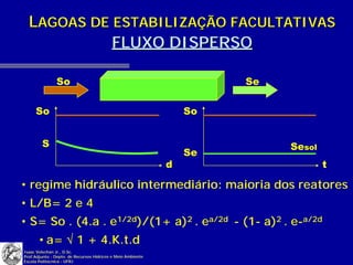 LAGOAS DE ESTABILIZAÇÃO FACULTATIVAS
            FLUXO DISPERSO

               So                                                     Se

     So                                                          So


        S                                                                  Sesol
                                                                 Se
                                                             d                     t

• regime hidráulico intermediário: maioria dos reatores
• L/B= 2 e 4
• S= So . (4.a . e1/2d)/(1+ a)2 . ea/2d - (1- a)2 . e-a/2d
       • a= √ 1 + 4.K.t.d
Isaac Volschan Jr., D.Sc.
Prof.Adjunto - Depto. de Recursos Hídricos e Meio Ambiente
Escola Politécnica - UFRJ
 