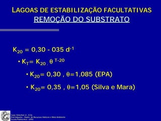 LAGOAS DE ESTABILIZAÇÃO FACULTATIVAS
     REMOÇÃO DO SUBSTRATO



 K20 = 0,30 - 035 d-1
       • KT= K20 . θ T-20

               • K20= 0,30 , θ=1,085 (EPA)

               • K20= 0,35 , θ=1,05 (Silva e Mara)



Isaac Volschan Jr., D.Sc.
Prof.Adjunto - Depto. de Recursos Hídricos e Meio Ambiente
Escola Politécnica - UFRJ
 