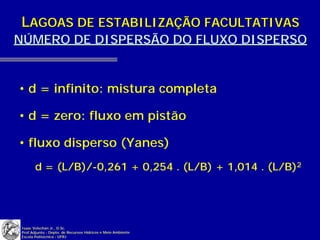 LAGOAS DE ESTABILIZAÇÃO FACULTATIVAS
NÚMERO DE DISPERSÃO DO FLUXO DISPERSO


• d = infinito: mistura completa

• d = zero: fluxo em pistão

• fluxo disperso (Yanes)
       d = (L/B)/-0,261 + 0,254 . (L/B) + 1,014 . (L/B)2




Isaac Volschan Jr., D.Sc.
Prof.Adjunto - Depto. de Recursos Hídricos e Meio Ambiente
Escola Politécnica - UFRJ
 