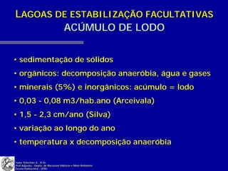 LAGOAS DE ESTABILIZAÇÃO FACULTATIVAS
        ACÚMULO DE LODO


• sedimentação de sólidos
• orgânicos: decomposição anaeróbia, água e gases
• minerais (5%) e inorgânicos: acúmulo = lodo
• 0,03 - 0,08 m3/hab.ano (Arceivala)
• 1,5 - 2,3 cm/ano (Silva)
• variação ao longo do ano
• temperatura x decomposição anaeróbia

Isaac Volschan Jr., D.Sc.
Prof.Adjunto - Depto. de Recursos Hídricos e Meio Ambiente
Escola Politécnica - UFRJ
 