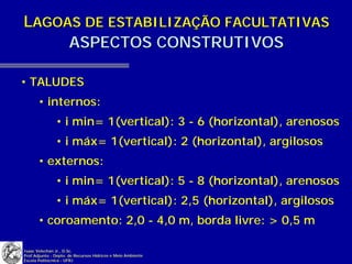 LAGOAS DE ESTABILIZAÇÃO FACULTATIVAS
     ASPECTOS CONSTRUTIVOS

• TALUDES
       • internos:
               • i min= 1(vertical): 3 - 6 (horizontal), arenosos
               • i máx= 1(vertical): 2 (horizontal), argilosos
       • externos:
               • i min= 1(vertical): 5 - 8 (horizontal), arenosos
               • i máx= 1(vertical): 2,5 (horizontal), argilosos
       • coroamento: 2,0 - 4,0 m, borda livre: > 0,5 m

Isaac Volschan Jr., D.Sc.
Prof.Adjunto - Depto. de Recursos Hídricos e Meio Ambiente
Escola Politécnica - UFRJ
 