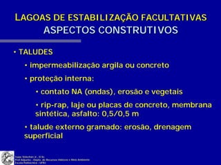 LAGOAS DE ESTABILIZAÇÃO FACULTATIVAS
     ASPECTOS CONSTRUTIVOS

• TALUDES
       • impermeabilização argila ou concreto
       • proteção interna:
               • contato NA (ondas), erosão e vegetais
               • rip-rap, laje ou placas de concreto, membrana
               sintética, asfalto: 0,5/0,5 m
       • talude externo gramado: erosão, drenagem
       superficial

Isaac Volschan Jr., D.Sc.
Prof.Adjunto - Depto. de Recursos Hídricos e Meio Ambiente
Escola Politécnica - UFRJ
 