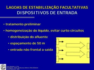 LAGOAS DE ESTABILIZAÇÃO FACULTATIVAS
     DISPOSITIVOS DE ENTRADA

• tratamento preliminar

• homogeneização do líquido, evitar curto-circuitos

   • distribuição do afluente

   • espaçamento de 50 m

   • entrada não frontal a saída




 Isaac Volschan Jr., D.Sc.
 Prof.Adjunto - Depto. de Recursos Hídricos e Meio Ambiente
 Escola Politécnica - UFRJ
 