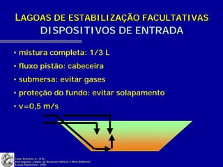LAGOAS DE ESTABILIZAÇÃO FACULTATIVAS
    DISPOSITIVOS DE ENTRADA

• mistura completa: 1/3 L
• fluxo pistão: cabeceira
• submersa: evitar gases
• proteção do fundo: evitar solapamento
• v=0,5 m/s




Isaac Volschan Jr., D.Sc.
Prof.Adjunto - Depto. de Recursos Hídricos e Meio Ambiente
Escola Politécnica - UFRJ
 