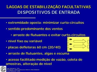 LAGOAS DE ESTABILIZAÇÃO FACULTATIVAS
    DISPOSITIVOS DE ENTRADA

• extremidade oposta: minimizar curto-circuitos
• sentido predominante dos ventos
       • arraste de flutuantes e evitar curto-circuitos
• nível fixo ou variável
• placas defletoras 60 cm (20/40)
• arraste de flutuantes, algas e escuma
• acesso facilitado:medição de vazão, coleta de
amostras, alteração de nível
Isaac Volschan Jr., D.Sc.
Prof.Adjunto - Depto. de Recursos Hídricos e Meio Ambiente
Escola Politécnica - UFRJ
 