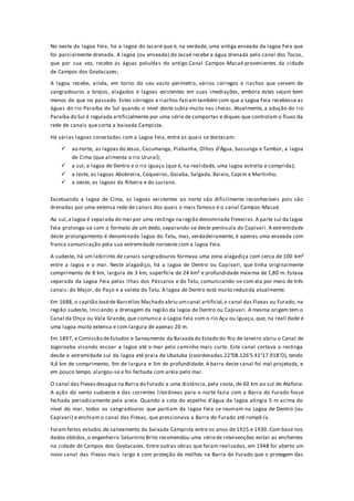No oeste da lagoa Feia, há a lagoa do Jacaré que é, na verdade, uma antiga enseada da lagoa Feia que
foi parcialmente drenada. A lagoa (ou enseada) do Jacaé recebe a água drenada pelo canal dos Tocos,
que por sua vez, recebe as águas poluídas do antigo Canal Campos-Macaé provenientes da cidade
de Campos dos Goytacazes;
A lagoa recebe, ainda, em torno do seu vasto perímetro, vários córregos e riachos que servem de
sangradouros a brejos, alagados e lagoas existentes em suas imediações, embora estes sejam bem
menos do que no passado. Estes córregos e riachos faziam também com que a Lagoa Feia recebesse as
águas do rio Paraíba do Sul quando o nível deste subia muito nas cheias. Atualmente, a adução do rio
Paraíba do Sul é regulada artificialmente por uma série de comportas e diques que controlam o fluxo da
rede de canais que corta a baixada Campista.
Há várias lagoas conectadas com a Lagoa Feia, entre as quais se destacam:
 ao norte, as lagoas do Jesus, Cacumanga, Piabanha, Olhos d’Água, Sussunga e Tambor, a lagoa
de Cima (que alimenta o rio Ururaí);
 a sul, a lagoa de Dentro e o rio Iguaçu (que é, na realidade, uma lagoa estreita e comprida);
 a leste, as lagoas Abobreira, Coqueiros, Goiaba, Salgada, Baixio, Capim e Martinho;
 a oeste, as lagoas da Ribeira e do Luciano.
Excetuando a lagoa de Cima, as lagoas existentes ao norte são dificilmente reconhecíveis pois são
drenadas por uma extensa rede de canais dos quais o mais famoso é o canal Campos-Macaé.
Ao sul,a lagoa é separada do mar por uma restinga na região denominada Flexeiras.A parte sul da lagoa
Feia prolonga-se com o formato de um dedo, separando-se deste península do Capivari. A extremidade
deste prolongamento é denominada lagoa do Tatu, mas, verdadeiramente, é apenas uma enseada com
franca comunicação pela sua extremidade noroeste com a lagoa Feia.
A sudeste, há um labirinto de canais sangradouros formava uma zona alagadiça com cerca de 100 km²
entre a lagoa e o mar. Neste alagadiço, há a lagoa de Dentro ou Capivari, que tinha originalmente
comprimento de 8 km, largura de 3 km, superfície de 24 km² e profundidade máxima de 1,80 m. Estava
separada da Lagoa Feia pelas ilhas dos Pássaros e do Tatu, comunicando-se com ela por meio de três
canais: do Major, do Paço e a valeta do Tatu. A lagoa de Dentro está muito reduzida atualmente.
Em 1688, o capitão Joséde Barcellos Machado abriu umcanal artificial,o canal das Flexas ou Furado, na
região sudeste, iniciando a drenagem da região da lagoa de Dentro ou Capivari. A mesma origem tem o
Canal da Onça ou Vala Grande, que comunica a Lagoa Feia com o rio Açu ou Iguaçu, que, na reali dade é
uma lagoa muito extensa e com largura de apenas 20 m.
Em 1897, a Comissão deEstudos e Saneamento da Baixada do Estado do Rio de Janeiro abriu o Canal de
Jogoroaba visando escoar a lagoa até o mar pelo caminho mais curto. Este canal cortava a restinga
desde a extremidade sul da lagoa até praia de Ubatuba (coordenadas 22°08.126'S 41°17.918'O), tendo
4,6 km de comprimento, 9m de largura e 3m de profundidade. A barra deste canal foi mal projetada, e
em pouco tempo alargou-se e foi fechada com areia pelo mar.
O canal das Flexas desagua na Barra do Furado a uma distância, pela costa, de 60 km ao sul de Atafona.
A ação do vento sudoeste e das correntes litorâneas para o norte fazia com a Barra do Furado fosse
fechada periodicamente pela areia. Quando a cota do espelho d’água da lagoa atingia 5 m acima do
nível do mar, todos os sangradouros que partiam da lagoa Feia se reuniam na Lagoa de Dentro (ou
Capivari) e enchiam o canal das Flexas, que pressionava a Barra do Furado até rompê-la.
Foram feitos estudos de saneamento da baixada Campista entre os anos de 1925 e 1930. Com base nos
dados obtidos,o engenheiro Saturnino Brito recomendou uma sériede intervenções evitar as enchentes
na cidade de Campos dos Goytacazes. Entre outras obras que foram realizadas, em 1948 foi aberto um
novo canal das Flexas mais largo e com proteção de molhes na Barra do Furado que o protegem das
 