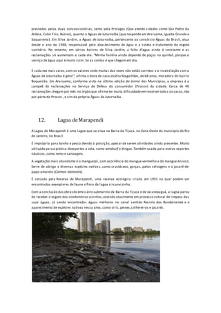 prestados pelas duas concessionárias, tanto pela Prolagos (Que atende cidades como São Pedro da
Aldeia, Cabo Frio, Búzios), quanto a Aguas de Juturnaíba (que responde em Araruama, Iguaba Grande e
Saquarema). Em Silva Jardim, a Águas de Juturnaíba, pertencente ao consórcio Águas do Brasil, atua
desde o ano de 1988, responsável pelo abastecimento de água e a coleta e tratamento do esgoto
sanitário. No entanto, em vários bairros de Silva Jardim, a falta d’agua ainda é constante e as
reclamações só aumentam a cada dia. “Minha família ainda depende de poços no quintal, porque o
serviço de água aqui é muito ruim. Só as contas é que chegam em dia.
E cada vez mais caras, com os valores onde muitas das vezes não estão corretos e a insatisfação com a
Águas de Juturnaíba é geral”, afirma a dona de casa Jocélia Magalhães, de 68 anos, moradora do bairro
Boqueirão. Em Araruama, conforme visto na última edição do Jornal dos Municípios, a empresa é a
campeã de reclamações no Serviço de Defesa do consumidor (Procon) da cidade. Cerca de 40
reclamações chegam por mês no órgão que afirma ter muita dificuldadeem resolver todos os casos,não
por parte do Procon , e sim da própria Águas de Juturnaíba.
12. Lagoa deMarapendi
A Lagoa de Marapendi é uma lagoa que se situa na Barra da Tijuca, na Zona Oeste do município do Rio
de Janeiro, no Brasil.
É imprópria para banho e pesca devido à poluição, apesar de serem atividades ainda presentes. Muito
utilizada paraa prática deesportes a vela, como windsurf e dingue. Também usada para outros esportes
náuticos, como remo e canoagem.
A vegetação mais abundante é o manguezal, com ocorrência do mangue-vermelho e do mangue-branco.
Serve de abrigo a diversas espécies nativas, como crustáceos, garças, patos selvagens e o jacaré-de-
papo-amarelo (Caiman latirostris).
É cercada pela Reserva de Marapendi, uma reserva ecológica criada em 1991 na qual podem ser
encontrados exemplares de fauna e flora da lagoa circunvi zinha.
Com a conclusão das obrasdo emissário submarino da Barra da Tijuca e de Jacarepaguá, a lagoa parou
de receber o esgoto dos condomínios vizinhos,estando atualmente em processo natural de limpeza das
suas águas, já sendo encontradas águas melhores no canal sentido Recreio dos Bandeirantes e o
aparecimento de espécies nativas nessa área, como siris, peixes,colhereiros e jacarés.
 