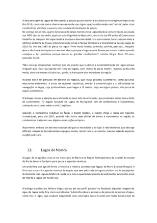 A bela paisagemda Lagoa de Marapendi,a poucos passos do mar e das futuras instalações olímpicas do
Rio-2016, contrasta com o cheiro nauseante de suas águas que, transformadas em ‘latrina’ pelos ricos
condomínios vizinhos, causam a mortandade de toneladas de peixes.
No começo deste mês, quatro toneladas de peixes morreram na lagoa devido à contaminação associada
aos 40ºC típicos do verão, explicou o biólogo Mario Moscatelli, em visita da AFP ao local.Quem vive e
trabalha às margens da lagoa lembra da época dourada deste rico ecossistema, localizado em meio a
edifícios da Barra da Tijuca,próximo deonde serão o ParqueOlímpico e a Vila Olímpica paraos Jogos de
2016.“Eu vivi até 1985 da pesca na lagoa. Tinha muito robalo, camarão, corvina, pescada... Naquela
época não havia muita pescaria emmar aberto porque a lagoa supria.Fomos para o mar aberto quando
começou a dar problema porque vieram os grandes condomínios”, relatou Sérgio Borel, 59 anos,
pescador há 40.
“Não consigo desenvolver nenhum tipo de projeto que viabilize a sustentabilidade da lagoa porque
ninguém quer ficar passeando em cima de esgoto, com cheiro de peixe morto”, revoltou-se Ricardo
Herdy, dono da empresa Ecobalsas, que faz o transporte dos moradores da região.
Ricardo disse ter pensado em desistir do negócio, que inclui projetos sustentáveis como passeios
educativos-ambientais e aulas de esportes aquáticos, devido à contaminação e à dificuldade da
navegação na lagoa, cuja profundidade, que chegou a 12 metros, hoje, em alguns pontos, não passa de
alguns centímetros.
O biólogo chama a atenção para o fato de no local não haver favelas, que costumam sofrer com a falta
de saneamento. “O esgoto lançado na Lagoa de Marapendi vem de condomínios e loteamentos,
sobretudo de classes média e alta”, explicou.
Segundo a Companhia Estadual de Águas e Esgoto (Cedae), o esgoto chega à lagoa por ligações
clandestinas, pois até 2007, quando não havia rede oficial de coleta e tratamento na região, os
condomínios tratavam seus dejetos em estações próprias.
Atualmente, embora um decreto estadual obrigue os moradores a se ligar à rede existente, que abrange
60% dos imóveis da baixada deJacarepaguá,muitos resistiriam a se conectar, mesmo estando expostos
a ações judiciais.
13. Lagoa deMaricá
A Lagoa de Araçatiba situa-se no município de Maricá na Região Metropolitana da capital do estado
do Rio de Janeiro.É própria para pesca e esportes náuticos.
Um problema que age de forma silenciosa e intensa acontece nas lagoas de Maricá: A eutrofização. A
Principal causa é o aporte contínuo de esgoto que vem pela rede de águas pluviais e são despejados
diretamente nas lagoas deMaricá. Junta-se a isso a quantidade enorme de sedimentos existentes, além
do fato de a lagoa ser muito rasa
A bióloga e professora Milena Viegas postou em seu perfil pessoal no facebook, algumas imagens da
água da lagoa onde fica claro o problema. “A Eutrofização é o processo de poluição de corpos d´água,
como rios e lagos, que acabam adquirindo uma coloração turva ficando com níveis baixíssimos de
 