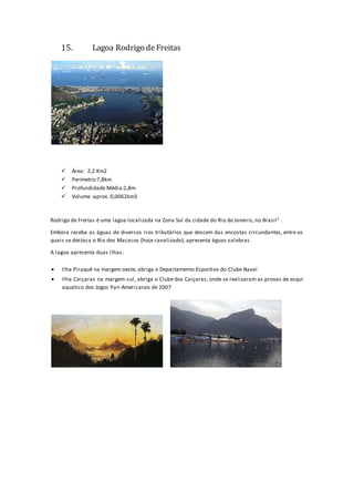 15. Lagoa Rodrigo deFreitas
 Área: 2,2 Km2
 Perímetro:7,8km
 Profundidade Média:2,8m
 Volume :aprox. 0,0062km3
Rodrigo de Freitas é uma lagoa localizada na Zona Sul da cidade do Rio de Janeiro, no Brasil1 .
Embora receba as águas de diversos rios tributários que descem das encostas circundantes, entre os
quais se destaca o Rio dos Macacos (hoje canalizado), apresenta águas salobras.
A lagoa apresenta duas ilhas:
 Ilha Piraquê na margem oeste, abriga o Departamento Esportivo do Clube Naval
 Ilha Caiçaras na margem sul, abriga o Clube dos Caiçaras, onde se realizaram as provas de esqui
aquático dos Jogos Pan-Americanos de 2007
 