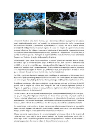Inicialmente habitada pelos índios Tamoios, que a denominavam Piraguá (que significa "enseada de
peixe", pela junção de pirá, peixe e kûá, enseada2 ) ou Sacopenapã (caminho dos socós), com a chegada
do colonizador português, o governador e capitão-geral da Capitania do Rio de Janeiro, António
Salema (1575-1578), pretendeu instalar um engenho de açúcar nas margens da lagoa. Para livrar-se da
presença indesejável dos indígenas, recorreu ao estratagema de fazer espalhar roupas anteriormente
utilizadaspor doentes de varíola às margens da lagoa, vindo assim a exterminá-los. Iniciou-se, então, o
plantio de cana-de-açúcare a montagem do Engenho d'El-Rey, onde atualmente funciona o Centro de
Recepção aos Visitantes do Jardim Botânico do Rio de Janeiro.
Posteriormente, essas terras foram adquiridas ao doutor Salema pelo vereador Amorim Soares,
passando a lagoa a ser referida como "Lagoa de Amorim Soares". Com a expulsão deste da cidade
em 1609, as terras foram vendidas para o seu genro,Sebastião Fagundes Varela, com a consequente
alteração da toponímia para "Lagoa do Fagundes". Este latifundiário,por aquisição einvasão,ampliou as
suas propriedades na região, de maneira que, em torno de 1620, já era proprietário de todas as terras
que se estendem do atual bairro do Humaitá até o atual bairro do Leblon.
Em 1702, a sua bisneta, Petronilha Fagundes,então com 35 anos de idade,casou-se com o jovem oficial
de cavalaria português,Rodrigo de Freitas de Carvalho, então com apenas 18 anos de idade, que deu o
seu nome à lagoa. Viúvo, Rodrigo de Freitas retornou a Portugal em 1717, onde veio a falecer em 1748.
A região permaneceu em mãos de arrendatários, sem grande expressão até ao início do século XIX,
quando, com a chegada da Família Real Portuguesa em 1808, o Príncipe-Regente desapropriou o
"Engenho da Lagoa" para construir, no local, uma fábrica depólvora e instalar o "Real Horto Botânico"
(atual Jardim Botânico do Rio de Janeiro).
Durante o século XIX, foramcogitadas diversas soluções para o problema da renovação de suas águas,
até que, em 1922, aRepartição de Saneamento das Zonas Rurais apresentou um projeto visando a
"sanear e embelezar a Capital para asfestas do Centenário da Independência". Esse projeto consistia na
abertura de um canal,através dedragagem, aprofundando a barra,religando a lagoa ao mar. Com a sua
execução, a terra retirada do canal formou a Ilha dos Caiçaras, atual sede do clube de mesmo nome.
Em pouco tempo, surgiram aterros às suas margens que reduziram, paulatinamente, o seu espelho
d'água, surgindo o Jockey Club Brasileiro, o Jardim de Alá e a sede esportiva do Clube Naval na Ilha do
Piraquê. O canal dragado passou a denominar-se Canal do Jardim de Alá.
A lagoa representa, atualmente, uma das principais atrações turísticas da cidade do Rio de Janeiro. É
conhecida como "O Coração do Rio de Janeiro", devido a seu formato semelhante a um coração. O
bairro Lagoa recebe sua denominação devido à Lagoa Rodrigo de Freitas. É um bairro de classes média -
alta e alta e possui um dos maiores índices de desenvolvimento humano do país.
 