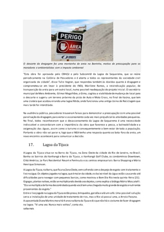 O descarte da dragagem fez uma montanha de areia na Barrinha, motivo de preocupação para os
moradores e ambientalistas com o impacto ambiental
“Esta obra foi aprovada pelo CBHLSJ e pelo Subcomitê da Lagoa de Saquarema, que se reúne
periodicamente na Colônia de Pescadores e é aberta a todos os representantes da sociedade civil
organizada da cidade”, disse Tulio Vagner, que respondeu também às dúvidas quanto à dragagem e
comprometeu-se em levar à presidente do INEA, Marilene Ramos, a reivindicação popular, de
transposição da areia para um outro local, numa possível readequação do projeto inicial. O secretário
municipal deMeio Ambiente, Gilmar Magalhães,o Gima, cogitou a viabilidadedemudança de local para
o descarte e sugeriu um terreno próximo da pista de Auto e Moto Cross, no final de Itaúna, que tem
uma cratera que acabou virando uma lagoa fétida,onde funcionou uma antiga Usina de Reciclagem que
mais tarde foi interditada.
Na audiência pública, pescadores trouxeram faixas para demonstrar a preocupação com uma possível
paralisação da dragagem,para evitar o assoreamento cada vez mais prejudicial às atividades pesqueiras.
No final, todos reconheceram que o desassoreamento da Lagoa de Saquarema é uma necessidade
indiscutível e concordaram com a importância da obra que favorece a pesca, a balneabilidade e a
oxigenação das águas, assim como o turismo e consequentemente o bem-estar de toda a população.
Portanto a obra não vai parar e, logo que o INEA tenha uma resposta quanto ao bota -fora da areia, um
novo encontro acontecerá para comunicar a decisão.
17. Lagoa daTijuca
A Lagoa da Tijuca situa-se na Barra da Tijuca, na Zona Oeste da cidade do Rio de Janeiro, no Brasil.
Banha os bairros do Itanhangá e Barra da Tijuca, o Itanhangá Golf Clube, os condomínios Downtown,
Cittá América, Le Parc Residential Resort e Península e os centros empresariais Barra Shopping e Mário
Henrique Simonsen.
A Lagoa da Tijuca,naBarra,queficanaZonaOeste,vemsofrendo como despejo deesgoto sem tratamento e
lixo naágua.Os objetosjogadosnalagoa,queémaior dacidade,eo baixo nível da água estão causando até
dificuldades para navegar com pequenos barcos, como mostrou o Bom Dia Rio nesta quinta -feira (21).
Gigogas,plantasnativas,estão semultiplicando devido aosdejetos,como explica o biólogo Mário Moscatelli.
"Ela semultiplicadeformadescontroladaquando vocêtemuma chegadamuito grandedeesgoto enutrientes
provenientes do esgoto."
Entreo lixojogado naLagoadaTijucaestão pneus,brinquedos,garrafaseatéumsofá.Uma possível solução
seria a instalação de uma unidade de tratamento de rios, mas o Rio só possui uma, a Arroio Pavuna.
A aposentadaDianaMartinsmorahá4 anosnaBarrada Tjucaedizquenão háo costume de fazer dragagem
na lagoa. "Vi uma vez. Nunca mais voltou", conta ela.
saibamais
 