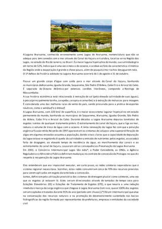 A Laguna Araruama, conhecida erroneamente como Lagoa de Araruama, nomenclatura que não se
adequa pois tem conexão com o mar através do Canal do Itajuru e é salobra, localiza-se na Região dos
Lagos, no estado do Rio de Janeiro,no Brasil.Éa maior laguna hipersalina do mundo, sua salinidadegira
em torno de 52%, índice que é uma vez e meia a do oceano, e se deve ao fato da característica climática
da Região onde a evaporação é grande e chove pouco, além de pouquíssimo riachos desaguarem nela.
O 1º defeso da história adotado na Laguna Araruama ocorrerá de 1 de agosto e 31 de outubro.
Possui um grande corpo d'água com saída para o mar através do Canal do Itajuru, banhando
os municípios deAraruama,Iguaba Grande, Saquarema,São Pedro D'Aldeia, Cabo Frio e Arraial do Cabo.
É separada do Oceano Atlântico por extensos cordões litorâneos, compondo a Restinga de
Massambaba.
A sua história econômica está relacionada à extração de sal (pela elevada salinidade de suas águas),
à pesca(principalmente tainha,carapeba,carapicu ecamarões) e à extração de moluscos para moagem.
É considerada uma das melhores raias de vento do país, sendo procurada para a prática de esportes
náuticos, como o windsurf e o kitesurf.
A Lagoa Araruama, com 220 km2 de superfície, é o maior ecossistema lagunar hipersalino em estado
permanente do mundo, banhando os municípios de Saquarema, Araruama, Iguaba Grande, São Pedro
da Aldeia, Cabo Frio e Arraial do Cabo. Durante décadas a Lagoa Araruama depurou toneladas de
esgotos isentos de qualquer tratamento prévio. O estreitamento do canal de Itajuru, que a liga ao mar,
reduziu o volume de troca de água com o oceano. A lenta renovação da lagoa fez com que a poluição
orgânica ficasseretida.No verão de 1997 apareceram os sintomas de colapso:uma superproliferação de
algas em algumas enseadas assustou a população, dando sinais claros que a capacidade de depuração
da lagoa estava se esgotando.A queda da salinidadee a entrada de nutrientes pelos esgotos, associadaà
falta de dragagem, ao elevado tempo de residência da água, ao manilhamento dos canais e ao
estreitamento do canal de Itajuru, causaram sérias consequências.Preservação da Lagoa Araruama
Em 2002, o Consórcio Intermunicipal Lagos São João*, o Poder Concedente, as ONGs, a Agência
Reguladora e o Ministério Público definirammudanças no contrato de concessão da Prolagos no que diz
respeito à recuperação da Lagoa Araruama.
Eles entenderam que era impossível executar, em curto prazo, as redes coletoras separadoras que o
sistema regional necessitava. Sozinhas, estas redes consumiriam cerca de 70% dos recursos previstos
para serem aplicados em esgoto durante toda a concessão.
Juntos, definirampela utilização provisória dos sistemas de drenagem pluvial como coletores, uma vez
que os esgotos já estavam lá. Estes seriam direcionados através de tomadas de tempo seco para
Estações Elevatórias (EE) e Estações de Tratamento de Esgotos (ETE), o que levaria a uma redução
imediata e maciça da carga orgânica que chegava à Lagoa Araruama.Com isso, quase 100% dos esgotos
seriamcaptados etratados durante 95% do ano (período sem chuvas).(*) fórum intermunicipal queatua
na conservação dos recursos naturais e na promoção do desenvolvimento sustentado nas bacias
hidrográficas da região formada por representantes de prefeituras, empresas e entidades da sociedade
civil
 