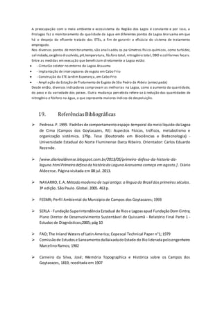 A preocupação com o meio ambiente e ecossistema da Região dos Lagos é constante e por isso, a
Prolagos faz o monitoramento da qualidade da água em diferentes pontos da Lagoa Araruama em que
há o despejo do efluente tratado das ETEs, a fim de garantir a eficácia do sistema de tratamento
empregado.
Nos diversos pontos de monitoramento, são analisados os parâmetros físico-químicos, como turbidez,
salinidade,oxigênio dissolvido,pH,temperatura, fósforo total, nitrogênio total, DBO e coliformes fecais.
Entre as medidas em execução que beneficiam diretamente a Lagoa estão:
 - Cinturão coletor no entorno da Lagoa Arauama
 - Implantação de interceptores de esgoto em Cabo Frio
 - Construção da ETE Jardim Esperança, em Cabo Frio
 - Ampliação da Estação de Tratamento de Esgoto de São Pedro da Aldeia (antecipada)
Desde então, diversos indicadores comprovam as melhorias na Lagoa, como o aumento da quantidade,
do peso e da variedade dos peixes. Outra mudança percebida refere-se à redução das quantidades de
nitrogênio e fósforo na água, o que representa maiores índices de despoluição.
19. ReferênciasBibliográficas
 Pedrosa.P.1999. Padrõesde comportamentoespaço-temporal do meio líquido da Lagoa
de Cima (Campos dos Goytacazes, RJ): Aspectos Físicos, tróficos, metabolismo e
organização sistêmica. 179p. Tese (Doutorado em Biociências e Biotecnologia) -
Universidade Estadual do Norte Fluminense Darcy Ribeiro. Orientador: Carlos Eduardo
Rezende.
 [www.diarioaldeense.blogspot.com.br/2013/05/primeiro-defeso-da-historia-da-
laguna.htmlPrimeiro defeso da história da Laguna Araruama começa em agosto.]. Diário
Aldeense. Página visitada em 08 jul. 2013.
 NAVARRO,E.A. Método moderno de tupi antigo: a língua do Brasil dos primeiros séculos.
3ª edição. São Paulo. Global. 2005. 463 p.
 FEEMA; Perfil Ambiental do Município de Campos dos Goytacazes; 1993
 SERLA - FundaçãoSuperintendência Estadual de Riose Lagoasapud FundaçãoDom Cintra;
Plano Diretor de Desenvolvimento Sustentável de Quissamã - Relatório Final Parte 1 -
Estudos de Diagnósticos;2005; pág 10
 FAO; The Inland Waters of Latin America; Copescal Technical Paper n°1; 1979
 Comissãode Estudose SaneamentodaBaixadadoEstado do Riolideradapeloengenheiro
Marcelino Ramos; 1902
 Carneiro da Silva, José; Memória Topographica e Histórica sobre os Campos dos
Goytacazes, 1819, reeditada em 1907
 