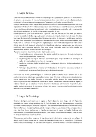 1. Lagoa deCima
A delimitação da APA com base somente no corpo d’água da Lagoa de Cima, pode não se mostrar capaz
de garantir a preservação da mesma, tanto como ecossistema e patrimônio turístico. Outros atributos
ambientais intimamente associados ao corpo d’água devem ser levados em consideração
para sua preservação.Isto é o que parte dos dados do Diagnóstico indica,mas é também uma conclusão
esperada diante de um olhar crítico sobre qualquer ecossistema que se pretende preservar, mantendo-
se característicasambientaisoriginais.Aseguir estão incluídasdiversas conclusões sobre a manutenção
dos atributos ambientais de acordo com as atuais demandas de uso.
Grande parte das águas que abastecem a Lagoa de Cima tem entrada pelo rio Imbé, que drena a
vertente leste da Serra do Desengano, área com considerável eimportante cobertura de Mata Atlântica.
Sua importância como fonte de água é devido a sua maior área de drenagem e também pela vegetação
de mata ainda preservada. Sua importância cresce ainda mais, uma vez que o outro abastecedor, o rio
Urubu, tem na sua bacia de drenagem uma região de pouco escoamento e baixo potencial hídric o. Esse
último fator, é ainda agravado pela atual distribuição da cobertura vegetal, quase que totalmente
modificada para economia agrícola. Com base nessa conclusão, sugere-se forte atenção aos
remanescentes de mata primária da Serra do Desengano.
Ações nesse sentido devem incluir metas objetivas tais como:
 Fiscalização para o estancamento das ações predatórias nas áreas de mata inclusas no
município de Campos dos Goytacazes;
 Exigência junto aos órgãos estaduais responsáveis pelo Parque Estadual do Desengano de
ações de fiscalização em áreas fora do município;
 Exigências junto aos órgãos estaduais para a implantação definitiva do Parque Estadual do
Desengano;
 Valoração do patrimônio ambiental envolvido através do incentivo ao uso sustentável do
produto mais fartamente oferecido na região, às belezas naturais.
Com base nas feições geomorfológicas e climáticas, pode-se afirmar que o entorno da LC era
predominantemente coberto por vegetação arbórea, Mata Atlântica, sendo esta considerada como a
matriz vegetacional da região. Contudo, os resultados obtidos através dos mapas gerados pela
classificação digital das imagens de satélite e do estudo florístico dos remanescentes de vegetação
arbórea indicam que a cobertura florestal do entorno da LC está extremamente fragmentada. Essa
região, predominantemente de morros ou colinas, tem apenas remanescentes florestais de tamanho
reduzido e isolados e em sua maioria
2. Lagoa dePiratininga
O número de ligações clandestinas de esgoto na Região Oceânica pode chegar a 2 mil. A poluição
despejada nas lagoas atinge também o mar da Praia de Itaipu, que nas últimas semanas apresentou
qualidade inadequada para banhistas. Segundo a presidente do Instituto Estadual de Ambiente (Inea),
Marilene Ramos, o despejo ilegal de esgoto da rede pluvial é preocupante e contribui para poluição do
mar. Marilene Ramos explica que as ligações clandestinas de esgoto na Região Oceânica estão
contaminando as lagoas de Piratininga e Itaipu e, como a água naturalmente escoa para o mar, a praia
de Itaipu está sofrendo as consequências.
“Nós estamos realizando o programa Se Liga desde janeiro deste ano, em parceria com a Águas de
Niterói, onde fazemos operações de combate às ligações clandestinas na rede pluvial. O objetivo é
melhorar a qualidadede água de toda a bacia hidrográfica, e, indiretamente, a balneabilidade da praia.
 