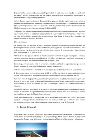 Estamos notificando os moradores sobrea obrigatoriedadede estabelecerem as ligações na rede formal
de esgoto”, afirma, acrescentando que na próxima quarta-feira vai acompanhar pessoalmente a
retomada da fiscalização pela equipe do Inea.
Nelson Gomes, superintendente da Concessionária Águas de Niterói, explica que em um primeiro
momento, os moradores com imóveis em situação irregular são notificados e é concedido um prazo de
60 dias para a regularização. Caso não resolvam o problema, os moradores podem ser multados em até
R$1,5 mil, de acordo com o decreto estadual 41.310, de 2008.
“Em janeiro,105 imóveis na Região Oceânica foramnotificados eessenúmero pode chegar a 2 mil.Para
regularizar a conexão na rede coletora de esgoto sanitário, o morador deve interligar suas instalações
no Tubo de Inspeção e Limpeza (TIL) disponibilizado pela Águas de Niterói. Essa conexão é de
responsabilidade do morador”, esclarece.
Obras de dragagem
Em dezembro do ano passado, as obras do projeto de execução de desassoreamento da Lagoa de
Piratininga foraminiciadas. De acordo com Marilene, a dragagem está evoluindo normalmente e o Inea
está concluindo o projeto executivo das melhorias para o sistema de comportas, que vai permitir que
haja maior renovação da água no local.
“Niterói é uma das poucas cidades do Brasil que contam com rede de esgoto abrangente, é uma das
melhores coberturas de saneamento básico no País. Não é aceitável que a população comprometa a
qualidade das águas por falta de conexão à rede de esgoto”, frisa.
Ela revela que não existeuma meta de curto prazo para a balneabilidadena lagoa e destaca que como o
fundo é composto de lama, o local não é muito propício para banhos.
“Estamos procurando evitar a mortandade de peixes para que ajude na qualidade da água”, conclui.
O Governo do Estado vai investir um total de R$ 30 milhões nas obras de revitalização do sistema
lagunar Piratininga-Itaipu, provenientes do Fundo Estadual de Conservação Ambiental (Fecam).
A primeira etapa da dragagem da Lagoa de Piratininga consiste na criação da “bacia de evolução”, uma
área de 30 metros que recebe a máquina anfíbia queé responsável pela dragagemdo local.Parainstalar
o equipamento, a equipe do Inea teve que abrir o caminho para a entrada da carreta que transporta a
máquina.
Também foi realizado um trabalho de recuperação das comportas existentes e mais de seis mil metros
cúbicos desedimentos da lagoa e40 metros cúbicos depedras do túnel entre a sua embocadura no mar
e a ligação com a Lagoa do Tibau já foram retirados.
Outra etapa da revitalização ambiental vai incluir a dragagem mais intensa dos canais centrais das
lagoas e a construção de uma estrutura formada por rochas, o molhe, que se estenderá até o oceano
em Itaipu, garantindo a integração entre as duas lagoas através do canal de Camboatá.
3. Lagoa deJaconé
Propícia para pesca detarrafa eembarcada, possui águasesverdeadas,que se tornam turvas quando há
ventos fortes. Ao redor há vegetação típica de mangues e brejos. Muito próxima do mar. Muito próxima
da montanha. É magia pura. O início ou o final de Saquarema? Sabe-se lá! Certamente, é bela demais.
 