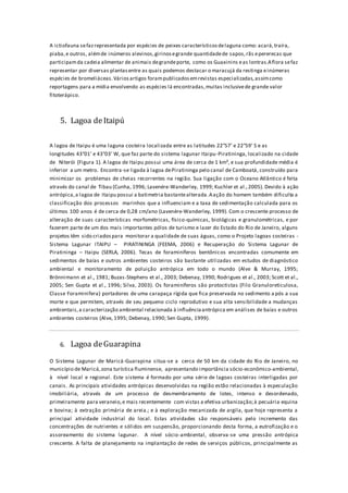 A ictiofauna sefazrepresentada por espécies de peixes característicosdelaguna como: acará,traíra,
piaba,e outros, alémde inúmeros alevinos,girinosegrande quantidadede sapos,rãs epererecas que
participamda cadeia alimentar de animais degrandeporte, como os Guaxinins eas lontras.Aflora sefaz
representar por diversas plantasentre as quais podemos destacar o maracujá da restinga einúmeras
espécies de bromeliáceas.Váriosartigos forampublicadosemrevistas especializadas,assimcomo
reportagens para a mídia envolvendo as espécies lá encontradas,muitas inclusivede grande valor
fitoterápico.
5. Lagoa deItaipú
A lagoa de Itaipu é uma laguna costeira localizada entre as latitudes 22°57’ e 22°59’ S e as
longitudes 43°01’ e 43°03’ W, que faz parte do sistema lagunar Itaipu-Piratininga, localizado na cidade
de Niterói (Figura 1). A lagoa de Itaipu possui uma área de cerca de 1 km², e sua profundidade média é
inferior a um metro. Encontra-se ligada à lagoa dePiratininga pelo canal de Camboatá, construído para
minimizar os problemas de cheias recorrentes na região. Sua ligação com o Oceano Atlântico é feita
através do canal de Tibau (Cunha, 1996; Lavenére-Wanderley, 1999; Kuchler et al.,2005). Devido à ação
antrópica,a lagoa de Itaipu possui a batimetria bastantealterada.Aação do homem também dificulta a
classificação dos processos marinhos que a influenciam e a taxa de sedimentação calculada para os
últimos 100 anos é de cerca de 0,28 cm/ano (Lavenére-Wanderley, 1999). Com o crescente processo de
alteração de suas características morfométricas, físico-químicas, biológicas e granulométricas, e por
fazerem parte de um dos mais importantes pólos de turismo e lazer do Estado do Rio de Janeiro, alguns
projetos têm sido criadospara monitorar a qualidade de suas águas, como o Projeto lagoas costeiras -
Sistema Lagunar ITAIPU – PIRATININGA (FEEMA, 2006) e Recuperação do Sistema Lagunar de
Piratininga – Itaipu (SERLA, 2006). Tecas de foraminíferos bentônicos encontradas comumente em
sedimentos de baías e outros ambientes costeiros são bastante utilizadas em estudos de diagnóstico
ambiental e monitoramento de poluição antrópica em todo o mundo (Alve & Murray, 1995;
Brönnimann et al., 1981; Buzas-Stephens et al., 2003; Debenay, 1990; Rodrigues et al., 2003; Scott et al.,
2005; Sen Gupta et al., 1996; Silva, 2003). Os foraminíferos são protoctistas (Filo Granuloreticulosa,
Classe Foraminifera) portadores de uma carapaça rígida que fica preservada no sedimento a pós a sua
morte e que permitem, através de seu pequeno ciclo reprodutivo e sua alta sensibilidade a mudanças
ambientais,a caracterização ambiental relacionada à influênciaantrópica em análises de baías e outros
ambientes costeiros (Alve, 1995; Debenay, 1990; Sen Gupta, 1999).
6. Lagoa deGuarapina
O Sistema Lagunar de Maricá-Guarapina situa-se a cerca de 50 km da cidade do Rio de Janeiro, no
município de Maricá,zona turística fluminense, apresentando importância sócio-econômico-ambiental,
à nível local e regional. Este sistema é formado por uma série de lagoas costeiras interligadas por
canais. As principais atividades antrópicas desenvolvidas na região estão relacionadas à especulação
imobiliária, através de um processo de desmembramento de lotes, intenso e desordenado,
primeiramente para veraneio,e mais recentemente com vistas a efetiva urbanização;à pecuária equina
e bovina; à extração primária de areia.; e à exploração mecanizada de argila, que hoje representa a
principal atividade industrial do local. Estas atividades são responsáveis pelo incremento das
concentrações de nutrientes e sólidos em suspensão, proporcionando desta forma, a eutrofização e o
assoreamento do sistema lagunar. A nível sócio-ambiental, observa-se uma pressão antrópica
crescente. A falta de planejamento na implantação de redes de serviços públicos, principalmente as
 
