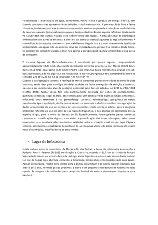 relacionadas a distribuição de água, saneamento, malha viária e geração de energia elétrica, vem
fazendo com que a área apresente sérias deficiências infra-estruturais. A preservação da flora e fauna
silvestres,também encontra-se bastante comprometida, sendo comprovada a redução da produtividade
de recursos naturais (principalmente a pesca), devido a destinação dos esgotos refletirem diretamente
na salubridade dos cursos fluviais e na sobrevivência das lagoas. A situação atual de degradação
ambiental em que a área se encontra, é similar a dos demais sistemas lagunares da região fluminense. A
intensificação de estudos ambientais que viabilizem o diagnós tico e o monitoramento da qualidade
ambiental de suas águas e de seu entorno, deve ser priorizadanuma perspectiva holística. Desta forma,
foi considerado como limite operacional, não apenas a porção aquática, mas também toda a sua bacia
de drenagem.
O sistema lagunar de Maricá-Guarapina é constituído por quatro lagunas, compreendendo
aproximadamente 34,87 km2, atualmente distribuídos de forma prioritária por: Maricá (18,21 km2),
Barra (8,12 km2) , Guarapina (6,44 km2) e Padre (2,10 km2). Sua bacia hidrográfica abrange três sub-
bacias principais,a do rio Vigário, a do rio Ubatiba e a do rio Caranguejo, e está compreendida entre as
latitudes 22o 53’ e 22o 58’ S,e as longitudes 42o 40’ e 43º W
Quanto à sua vegetação costeira, a restinga de Maricá apresenta grande diversidade do ponto de vista
botânico, sendo ideal para o refúgio de várias espécies da fauna ameaçadas de extinção, e como tal,
passou a ser considerada alvo de proteção ambiental pelo decreto estadual no 7230 de 23/4/1984
(FEEMA, 1988). Apesar disto, tem sido continuamente destruída por ações de desmatamentos,
queimadas e retirada ilegal deareia. O sistema lagunar vem sendo alvo de diversos estudos ambientais,
enfocando temas referentes à sua geomorfologia costeira, sedimentologia, geoquímica de metais
pesados das águas,epoluição,dentre outros. Almeja-se, com este trabalho,contribuircoma geração de
dados provenientes do uso de técnicas de sensoriamento remoto em base orbital, para a diagnose
ambiental referente ao uso do solo de sua bacia hidrográfica, e das plumas de sedimentos de seu
espelho d’água, para o início da década de 90. Especificamente, foram gerados planos temáticos
contendo as classificações digitais, com vistas a quantificação das áreas abrangidas pelos temas
levantados, e os possíveis relacionamentos existentes entre a situação atual de seu corpo d’água e
entorno, assimcomo,a atualização do contorno de suas lagunas,vítimas de ações contínuas, de origem
natural e antrópica, modificadoras de seus limites.
7. Lagoa deImboassica
Limite natural entre os municípios de Macaé e Rio das Ostras, a Lagoa de Imboassica acompanha a
Rodovia Amaral Peixoto (RJ-106) em direção a Cabo Frio, estando a 11,5 km da cidade de Macaé.
Separada do oceano por estreita faixa de restinga, acaba ligando-se a ele através de uma barra natural
(ao sul da lagoa) cuja abertura comanda a tonalidade, temperatura e transparência de suas águas.
Apesar de tranqüila, recebe bons ventos para a prática de windsurf e de outros esportes náuticos. Sua
área é de 5 km2, havendo praias próximas à barra e um pequeno ancoradouro de madeira no lado
oposto. As margens são utilizadas para campismo, futebol de areia e piqueniques (Imprópria para
banhos).
 