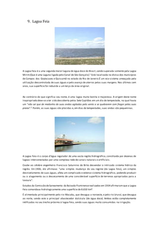 9. Lagoa Feia
A Lagoa Feia é a uma segunda maior laguna de água doce do Brasil,sendo superada somente pela Lagoa
Mirim(Que é uma Laguna ligada pelo Canal de São Gonçalo).1 Está localizada na divisa dos municípios
de Campos dos Goytacazes e Quissamã no estado do Rio de Janeiro.É um eco-sistema ameaçado pela
utilização descontrolada de suas águas e pelo avanço de aterros pelas suas margens. Nos últimos cem
anos, sua superfície foi reduzida a um terço da área original.
Ao contrário do que significa seu nome, é uma lagoa muito bonita e majestosa. A origem deste nome
inapropriado deve-se a ter sido descoberta pelos Sete Capitães em um dia de tempestade, no qual havia
um "não sei que de medonho de suas ondas agitadas pelo vento a se quebrarem com fragor pelas suas
praias".2 Porém, as suas águas são plácidas e, em dias de tempestades, suas ondas são pequeninas.
A Lagoa Feia é o corpo d’água regulador de uma vasta região hidrográfica, constituída por dezenas de
lagoas interconectadas por uma complexa rede de canais naturais e artificiais.
Coube ao célebre engenheiro Francisco Saturnino de Brito desvendar o intricado sistema hídrico da
região. Em 1906, ele afirmava: "uma simples mudança do seu regime (da Lagoa Feia), um simples
desnivelamento de suas águas, afeta um complicado e extenso sistema hidrográfico, podendo produzir
ou o alagamento ou o dessecamento de uma considerável superfície de terrenos apropriados para a
lavoura".
Estudos da Comissão deSaneamento da Baixada Fluminenserealizados em 1934 afirmaram que a Lagoa
Feia comandava hidrologicamente uma superfície de 8.650 km².
É alimentada principalmente pelo rio Macabu, que desagua a noroeste, e pelo rio Ururaí, que desagua
ao norte, sendo este o principal abastecedor dulcícula (de água doce). Ambos estão completamente
retificados no seu trecho próximo à lagoa Feia, sendo suas águas muito consumidas na irrigação.
 