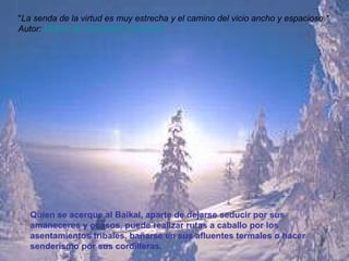 Quien se acerque al Baikal, aparte de dejarse seducir por sus amaneceres y ocasos, puede realizar rutas a caballo por los asentamientos tribales, bañarse en sus afluentes termales o hacer senderismo por sus cordilleras. " La senda de la virtud es muy estrecha y el camino del vicio ancho y espacioso."  Autor:  Miguel  de Cervantes  Saavedra   