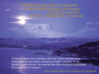 Si bien es cierto que el benigno clima del verano permite hacer acampadas en sus playas, surcarlo en kayak o navegar en un  plácido crucero de lujo, las experiencias más intensas e inolvidables las proporciona el invierno.   "Admira lo que Dios te muestra y no tendrás tiempo de buscar  lo que te oculta" Autor: Alejandro Dumas. BETTY MARCHIANDO-GRAL. LEVALLE-CBA.-ARGENTINA 