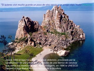 Desde 1950 el lago ha sufrido un grave deterioro, provocado por la construcción de una presa y la instalación de una fábrica de celulosa que vertía sus residuos al lago. Para protegerlo, en 1996 la UNESCO Declaró el lago Baikal Reserva Natural de la Biosfera. "Si quieres vivir mucho guarda un poco de vino rancio y un amigo viejo."Autor: Pitágoras   