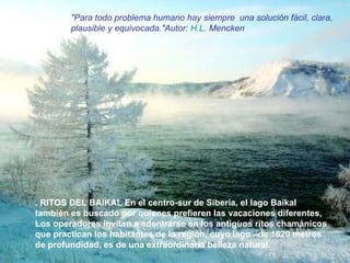 . RITOS DEL BAIKAL En el centro-sur de Siberia, el lago Baikal  también es buscado por quienes prefieren las vacaciones diferentes,  Los operadores invitan a adentrarse en los antiguos ritos chamánicos que practican los habitantes de la región, cuyo lago –de 1620 metros de profundidad, es de una extraordinaria belleza natural. "Para todo problema humano hay siempre  una solución fácil, clara, plausible y equivocada."Autor:  H.L .  Mencken   