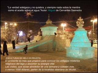Desde 1950 el lago ha sufrido un grave deterioro, provocado por la construcción de una presa y la instalación de una fábrica de celulosa que vertía sus residuos al lago. Para protegerlo, en 1996 la UNESCO declaró el lago Baikal Reserva Natural de la Biosfera. El ambiente es más que propicio para conocer los antiguos misterios religiosos del lago y absorber su energía vital.  Las visitas, que duran alrededor de una semana y cuestan más o menos 1000 dólares, parten de la localidad siberiana de Irkutsk. (ESCULTURAS DE HIELO EN IRKUSTK)  "La verdad adelgaza y no quiebra, y siempre nada sobre la mentira como el aceite sobre el agua."Autor:  Miguel  de Cervantes Saavedra   