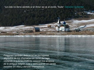 Proponen también detenerse en los lugares sagrados de los chamanes en torno del lago, visitando a quienes todavía conocen los arcanos de la antigua religión rusa y participando en cenas basadas en ritos y danzas chamánicos. “ La vida no tiene sentido si el Amor se va al olvido."Autor :  Gerardo Gutierrez  