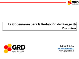 GOBERNANZA PARA LA REDUCCION DEL RIESGO DE DESASTRES
La Gobernanza para la Reducción del Riesgo de
Desastres
Rodrigo Ortiz Jara
rortiz@grdgestión.cl
www.grdgestion.cl
 