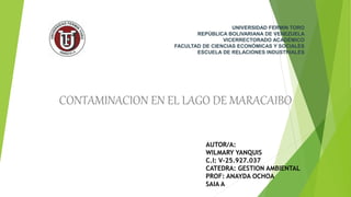 UNIVERSIDAD FERMIN TORO
REPÚBLICA BOLIVARIANA DE VENEZUELA
VICERRECTORADO ACADÉMICO
FACULTAD DE CIENCIAS ECONÓMICAS Y SOCIALES
ESCUELA DE RELACIONES INDUSTRIALES
CONTAMINACION EN EL LAGO DE MARACAIBO
AUTOR/A:
WILMARY YANQUIS
C.I: V-25.927.037
CATEDRA: GESTION AMBIENTAL
PROF: ANAYDA OCHOA
SAIA A
 