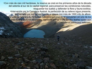 Con más de cien mil hectáreas, la reserva se creó en los primeros años de la década del setenta al sur de la capital regional, para preservar las condiciones naturales, resguardar los suelos y defender la flora y fauna exótica. Intervenida por la Carretera Austral, la perfección de su relieve sigue presente, enmarcada por los cerros Castillo e Iglesia con más de 1500 mts de altura. Su belleza natural y su heredera cultura arqueológica, la convierten en uno de los más bellos sectores silvestres, siendo el primer Valle del Río Ibáñez quien aún conserva patrimonio selknam. 