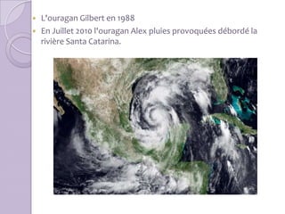  L'ouragan Gilbert en 1988
 En Juillet 2010 l'ouragan Alex pluies provoquées débordé la
  rivière Santa Catarina.
 