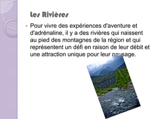 Les Rivières
   Pour vivre des expériences d'aventure et
    d'adrénaline, il y a des rivières qui naissent
    au pied des montagnes de la région et qui
    représentent un défi en raison de leur débit et
    une attraction unique pour leur paysage.
 